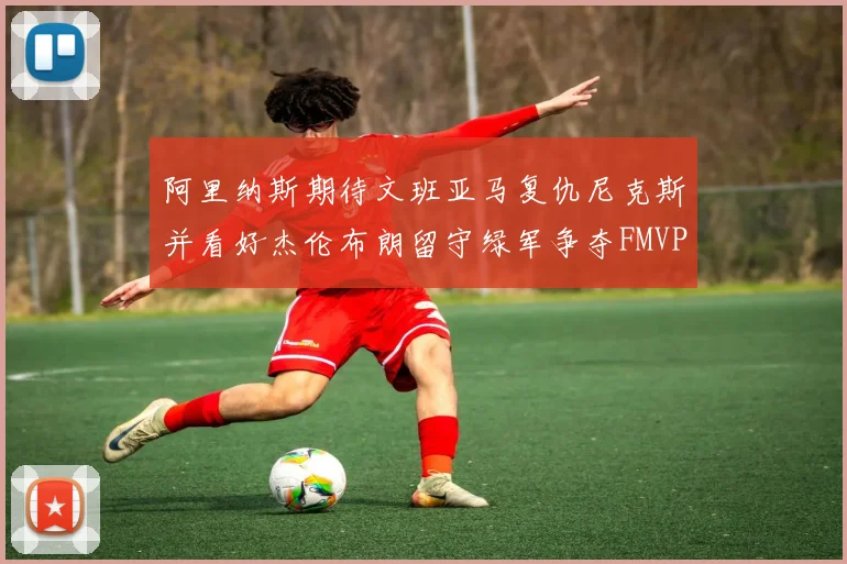 阿里纳斯期待文班亚马复仇尼克斯并看好杰伦布朗留守绿军争夺FMVP