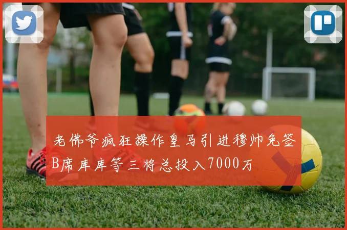 老佛爷疯狂操作皇马引进穆帅免签B席库库等三将总投入7000万