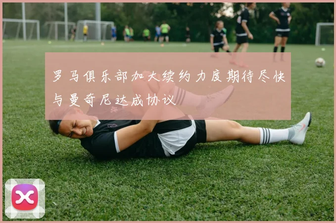 罗马俱乐部加大续约力度期待尽快与曼奇尼达成协议
