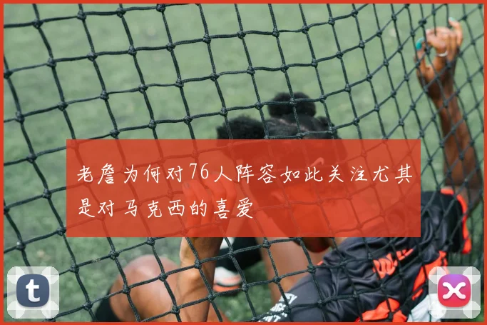 老詹为何对76人阵容如此关注尤其是对马克西的喜爱