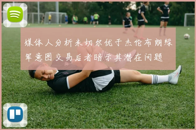 媒体人分析米切尔优于杰伦布朗绿军意图交易后者暗示其潜在问题