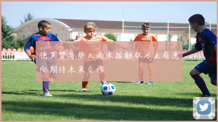 德罗赞与热火尚未接触双方互有意向期待未来合作
