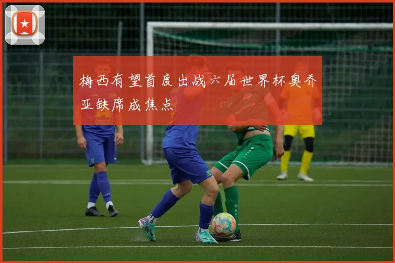 梅西有望首度出战六届世界杯奥乔亚缺席成焦点