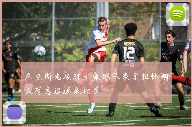 尼克斯老板对土豪球队表示担忧湖人有意追逐米切罗