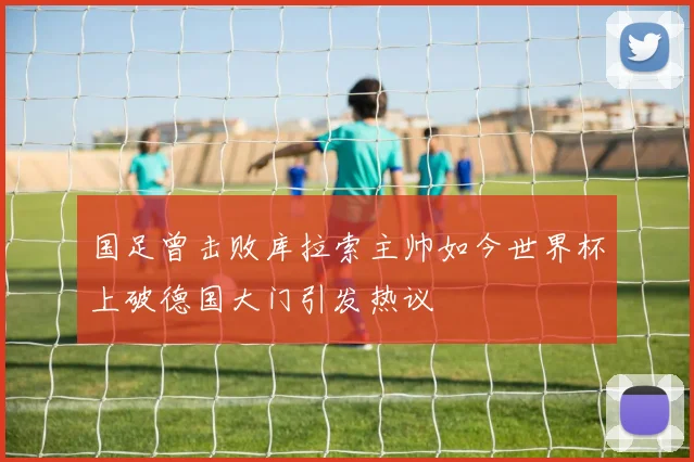 国足曾击败库拉索主帅如今世界杯上破德国大门引发热议