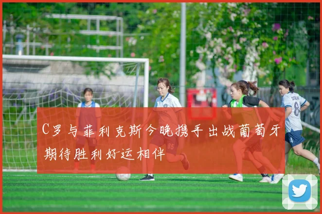 C罗与菲利克斯今晚携手出战葡萄牙期待胜利好运相伴