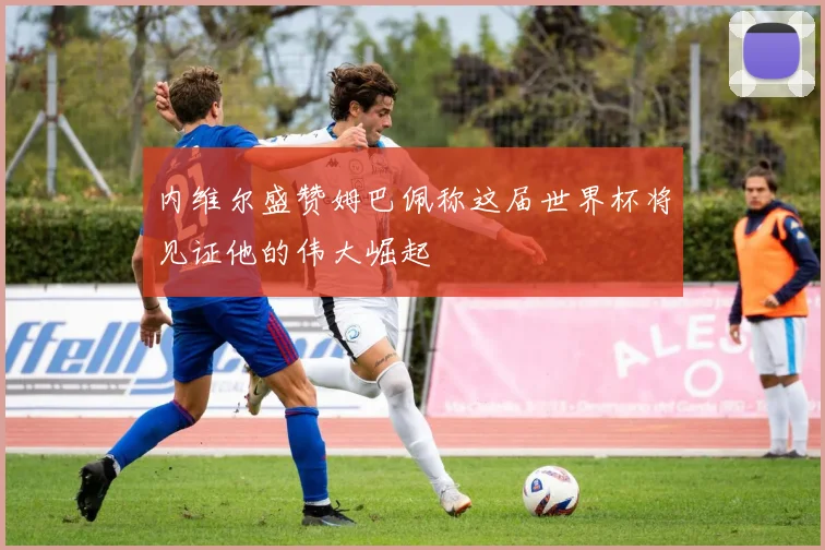 内维尔盛赞姆巴佩称这届世界杯将见证他的伟大崛起
